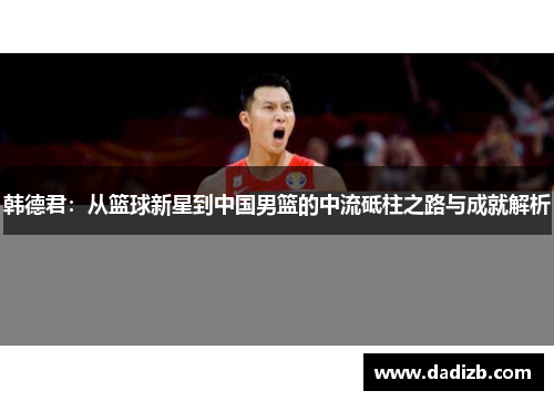 韩德君：从篮球新星到中国男篮的中流砥柱之路与成就解析