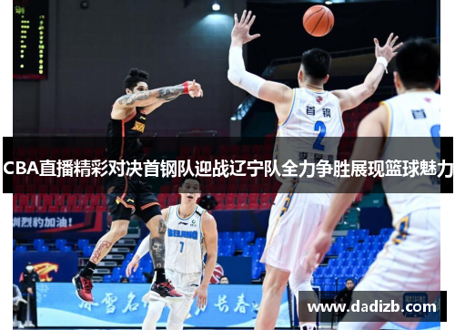 CBA直播精彩对决首钢队迎战辽宁队全力争胜展现篮球魅力